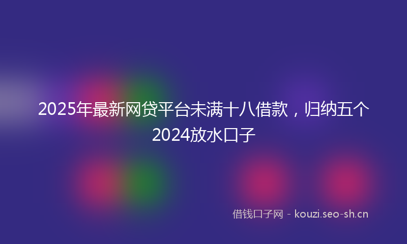 2025年最新网贷平台未满十八借款，归纳五个2024放水口子