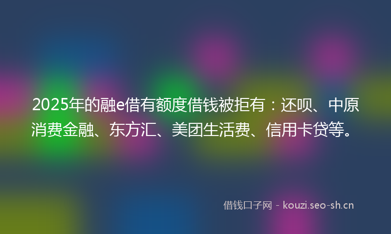 2025年的融e借有额度借钱被拒有：还呗、中原消费金融、东方汇、美团生活费、信用卡贷等。