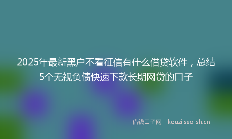 2025年最新黑户不看征信有什么借贷软件，总结5个无视负债快速下款长期网贷的口子