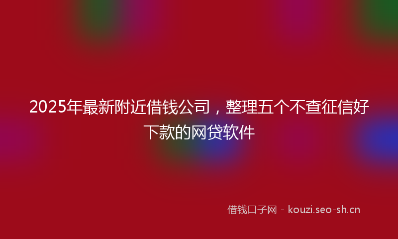 2025年最新附近借钱公司，整理五个不查征信好下款的网贷软件