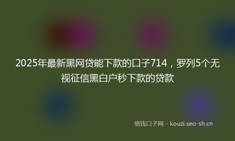 2025年最新黑网贷能下款的口子714，罗列5个无视征信黑白户秒下款的贷款