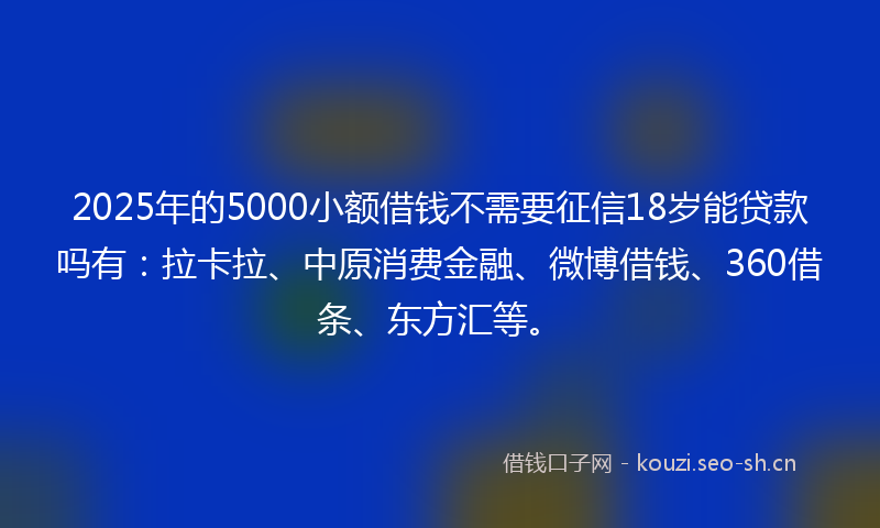 2025年的5000小额借钱不需要征信18岁能贷款吗有：拉卡拉、中原消费金融、微博借钱、360借条、东方汇等。
