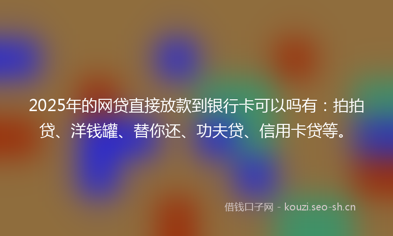 2025年的网贷直接放款到银行卡可以吗有：拍拍贷、洋钱罐、替你还、功夫贷、信用卡贷等。
