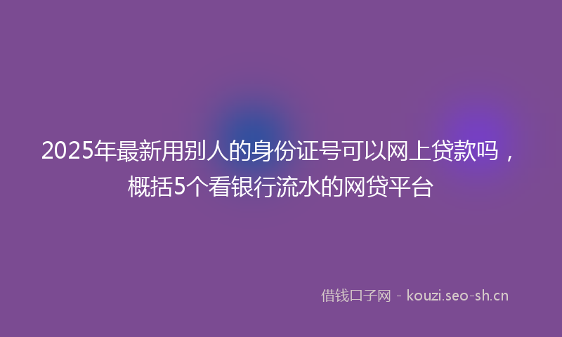 2025年最新用别人的身份证号可以网上贷款吗，概括5个看银行流水的网贷平台