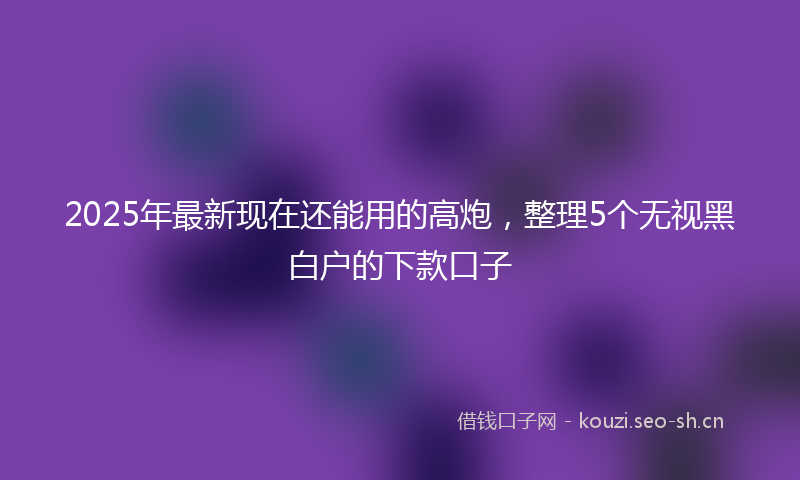 2025年最新现在还能用的高炮，整理5个无视黑白户的下款口子
