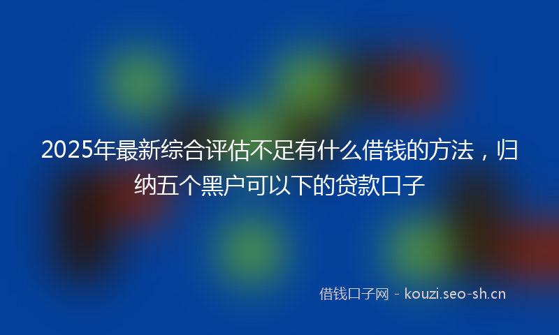 2025年最新综合评估不足有什么借钱的方法，归纳五个黑户可以下的贷款口子