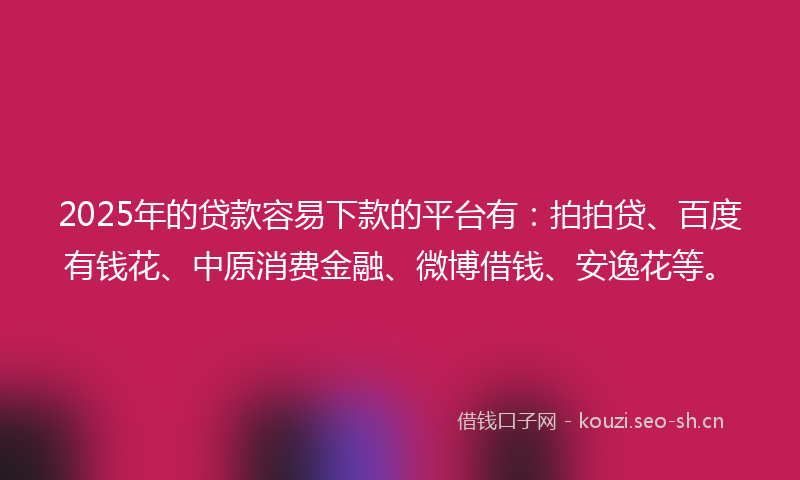 2025年的贷款容易下款的平台有：拍拍贷、百度有钱花、中原消费金融、微博借钱、安逸花等。