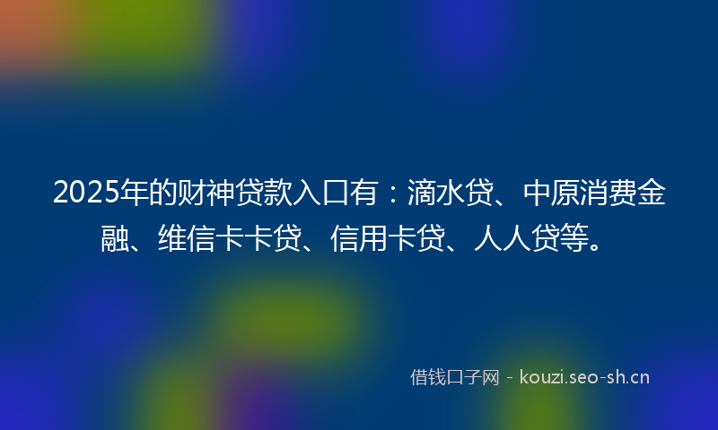 2025年的财神贷款入口有：滴水贷、中原消费金融、维信卡卡贷、信用卡贷、人人贷等。