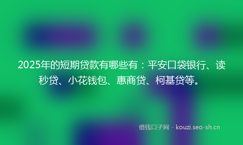 2025年的短期贷款有哪些有：平安口袋银行、读秒贷、小花钱包、惠商贷、柯基贷等。