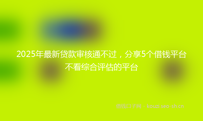 2025年最新贷款审核通不过，分享5个借钱平台不看综合评估的平台