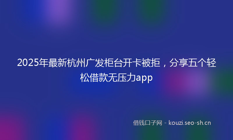 2025年最新杭州广发柜台开卡被拒，分享五个轻松借款无压力app