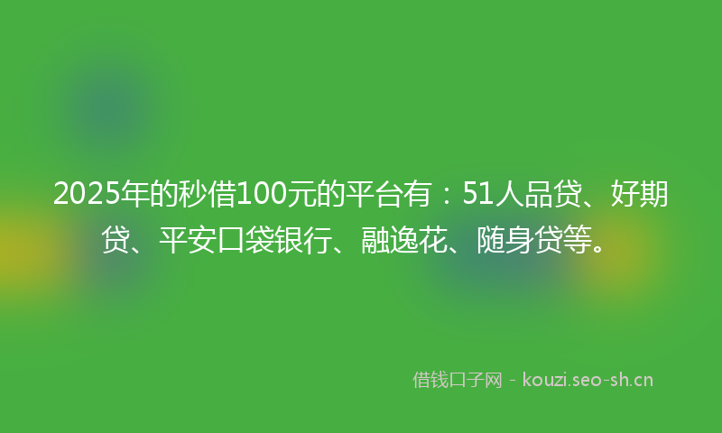 2025年的秒借100元的平台有：51人品贷、好期贷、平安口袋银行、融逸花、随身贷等。