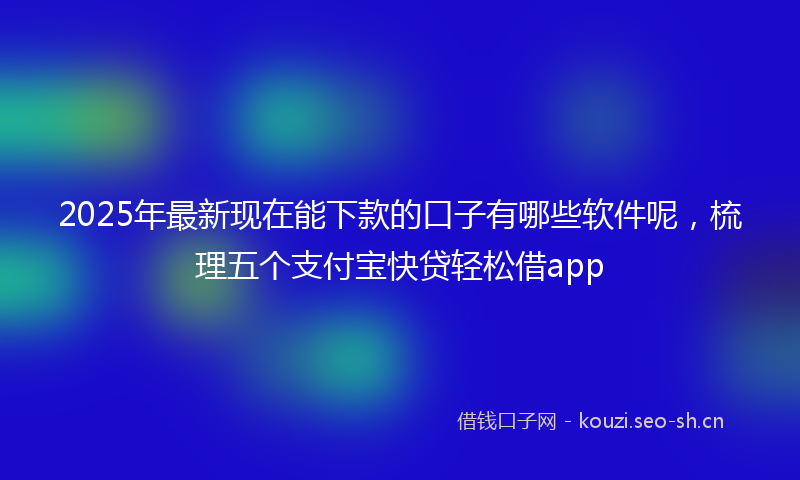 2025年最新现在能下款的口子有哪些软件呢，梳理五个支付宝快贷轻松借app