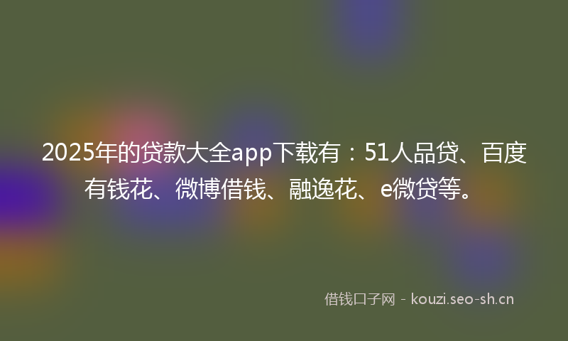 2025年的贷款大全app下载有：51人品贷、百度有钱花、微博借钱、融逸花、e微贷等。
