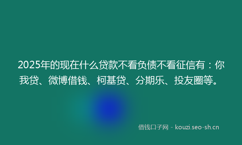 2025年的现在什么贷款不看负债不看征信有：你我贷、微博借钱、柯基贷、分期乐、投友圈等。