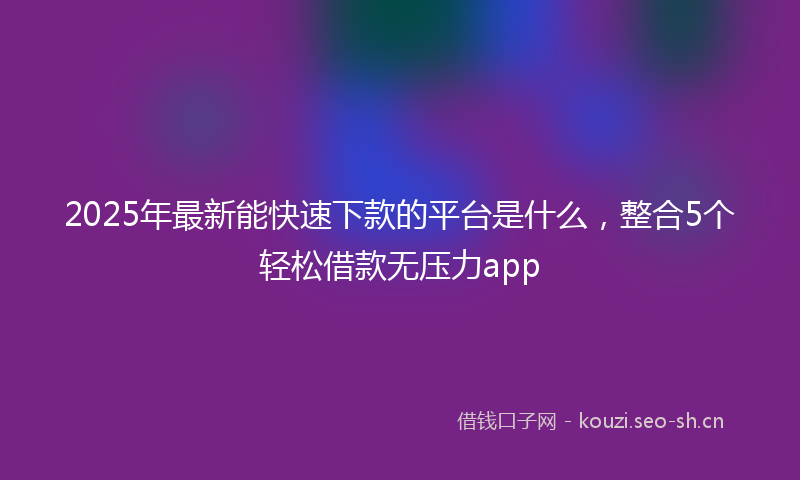 2025年最新能快速下款的平台是什么，整合5个轻松借款无压力app