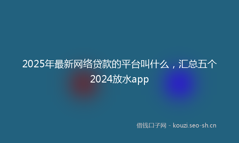2025年最新网络贷款的平台叫什么，汇总五个2024放水app