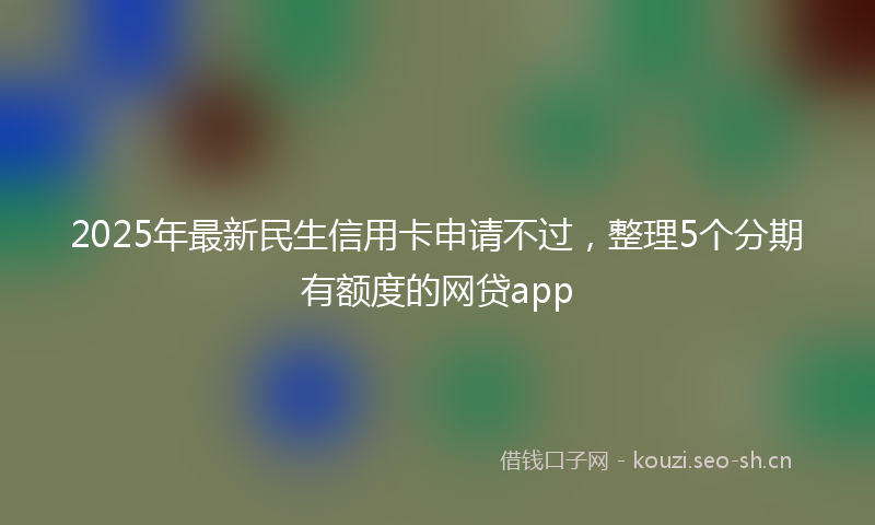 2025年最新民生信用卡申请不过，整理5个分期有额度的网贷app