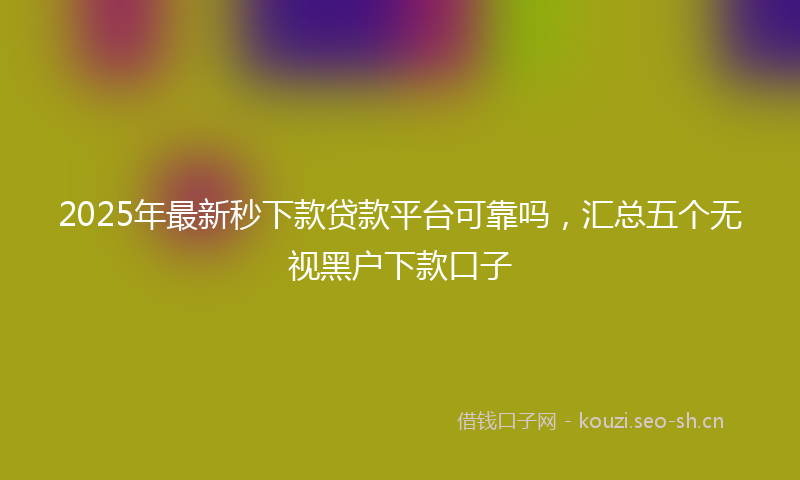 2025年最新秒下款贷款平台可靠吗，汇总五个无视黑户下款口子