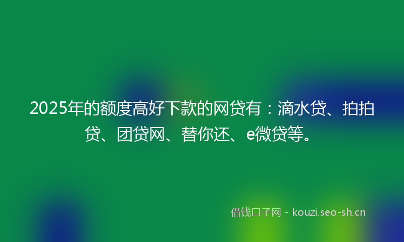 2025年的额度高好下款的网贷有：滴水贷、拍拍贷、团贷网、替你还、e微贷等。
