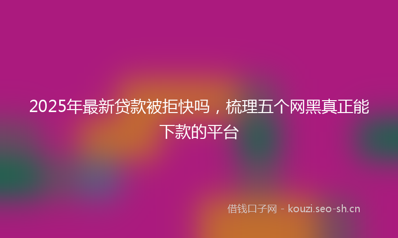 2025年最新贷款被拒快吗，梳理五个网黑真正能下款的平台
