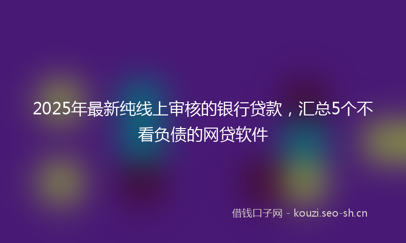 2025年最新纯线上审核的银行贷款，汇总5个不看负债的网贷软件