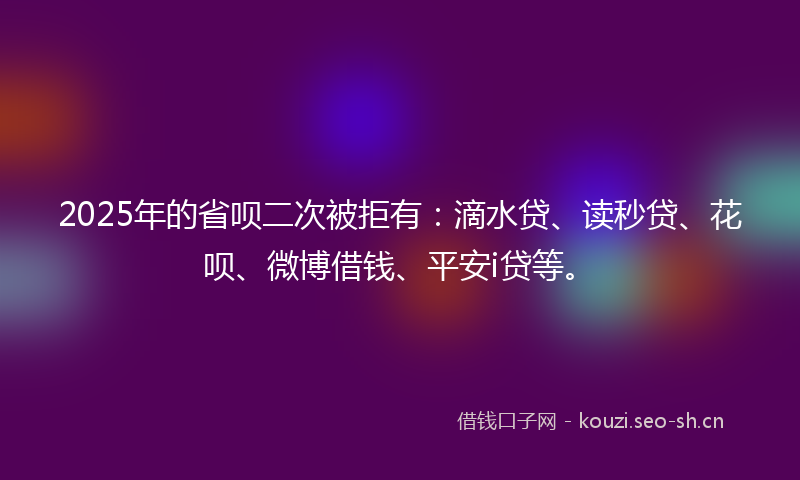 2025年的省呗二次被拒有：滴水贷、读秒贷、花呗、微博借钱、平安i贷等。