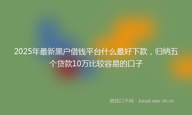 2025年最新黑户借钱平台什么最好下款，归纳五个贷款10万比较容易的口子