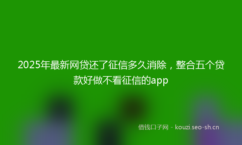 2025年最新网贷还了征信多久消除，整合五个贷款好做不看征信的app