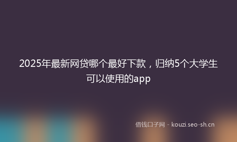 2025年最新网贷哪个最好下款，归纳5个大学生可以使用的app