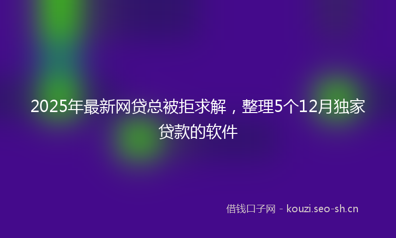 2025年最新网贷总被拒求解，整理5个12月独家贷款的软件