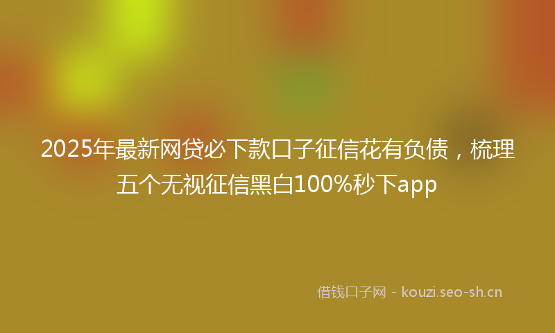 2025年最新网贷必下款口子征信花有负债，梳理五个无视征信黑白100%秒下app