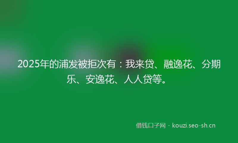 2025年的浦发被拒次有：我来贷、融逸花、分期乐、安逸花、人人贷等。
