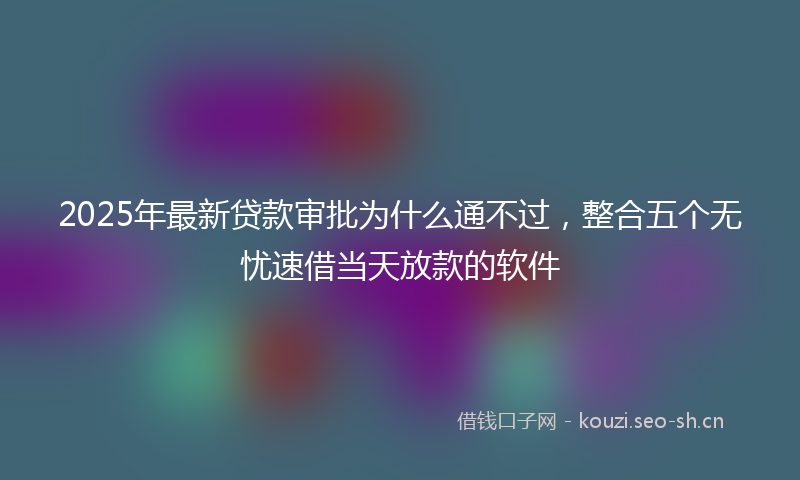2025年最新贷款审批为什么通不过，整合五个无忧速借当天放款的软件