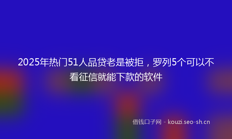 2025年热门51人品贷老是被拒，罗列5个可以不看征信就能下款的软件