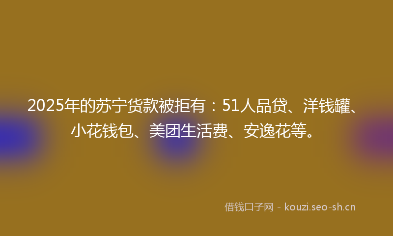 2025年的苏宁货款被拒有：51人品贷、洋钱罐、小花钱包、美团生活费、安逸花等。