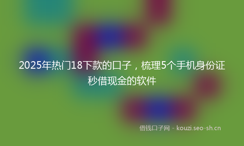 2025年热门18下款的口子，梳理5个手机身份证秒借现金的软件