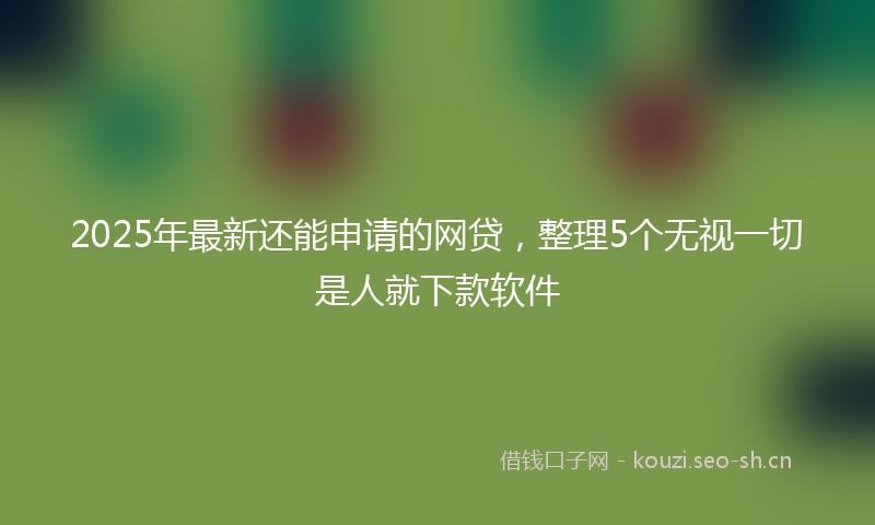 2025年最新还能申请的网贷，整理5个无视一切是人就下款软件