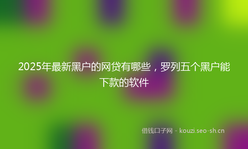 2025年最新黑户的网贷有哪些，罗列五个黑户能下款的软件