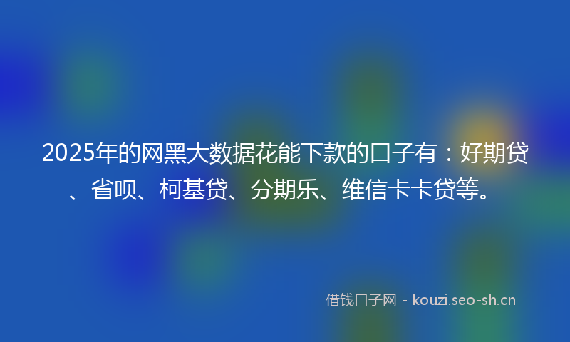 2025年的网黑大数据花能下款的口子有：好期贷、省呗、柯基贷、分期乐、维信卡卡贷等。