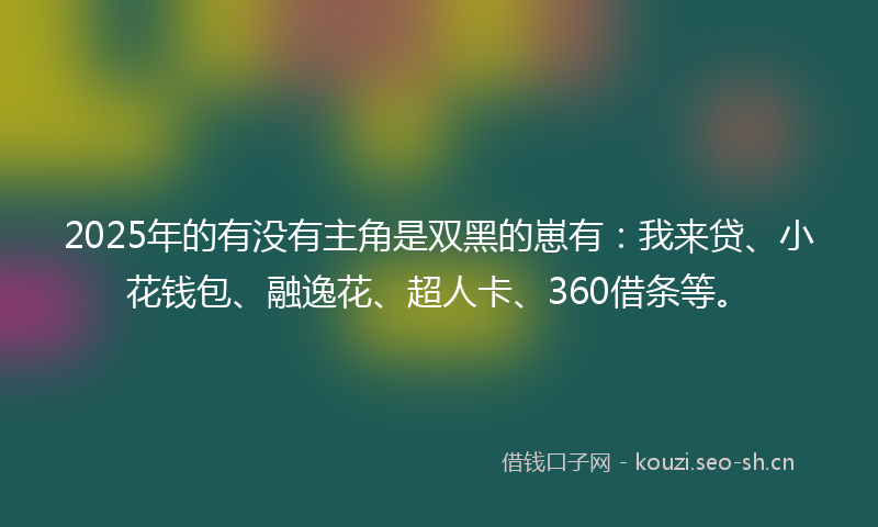 2025年的有没有主角是双黑的崽有：我来贷、小花钱包、融逸花、超人卡、360借条等。