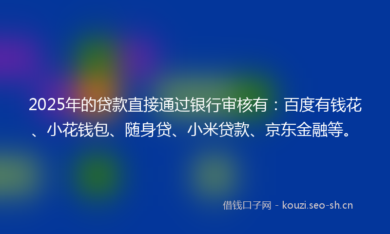 2025年的贷款直接通过银行审核有：百度有钱花、小花钱包、随身贷、小米贷款、京东金融等。