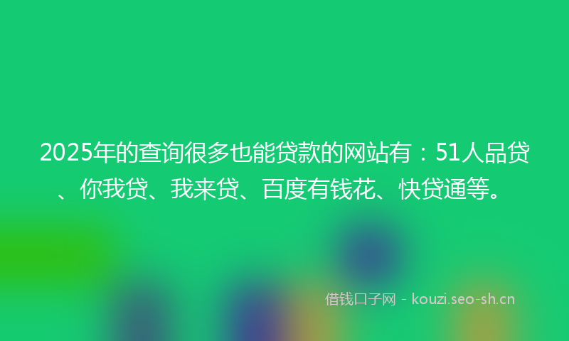 2025年的查询很多也能贷款的网站有：51人品贷、你我贷、我来贷、百度有钱花、快贷通等。