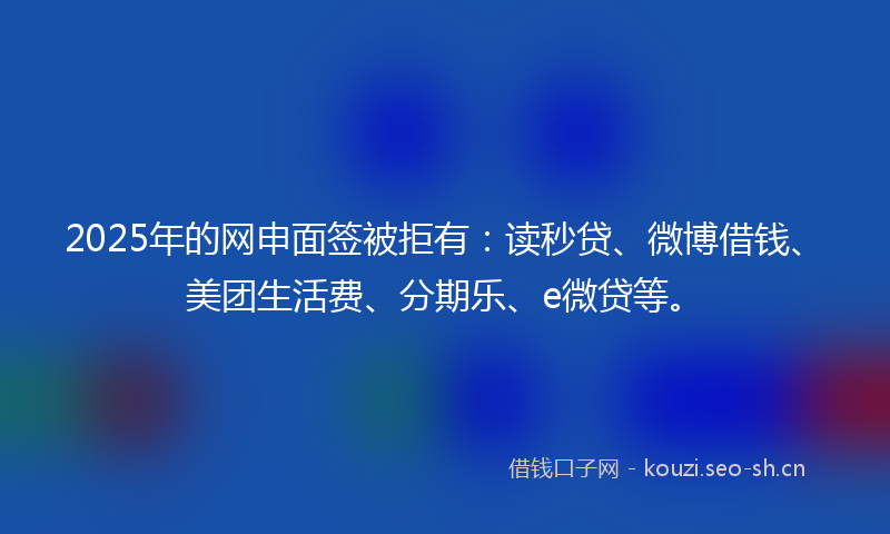 2025年的网申面签被拒有：读秒贷、微博借钱、美团生活费、分期乐、e微贷等。