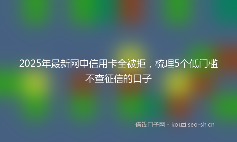 2025年最新网申信用卡全被拒，梳理5个低门槛不查征信的口子