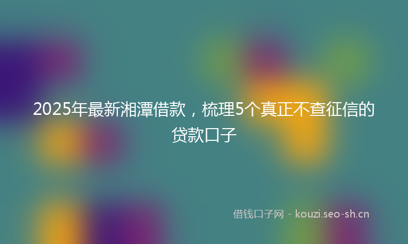 2025年最新湘潭借款，梳理5个真正不查征信的贷款口子