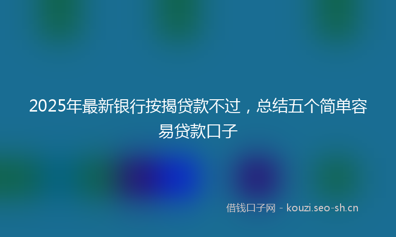 2025年最新银行按揭贷款不过，总结五个简单容易贷款口子