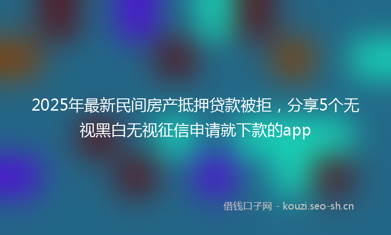 2025年最新民间房产抵押贷款被拒，分享5个无视黑白无视征信申请就下款的app