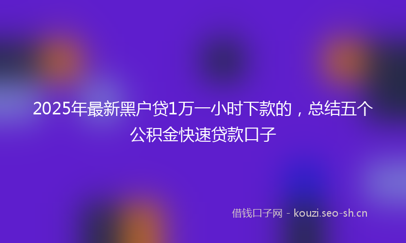 2025年最新黑户贷1万一小时下款的，总结五个公积金快速贷款口子