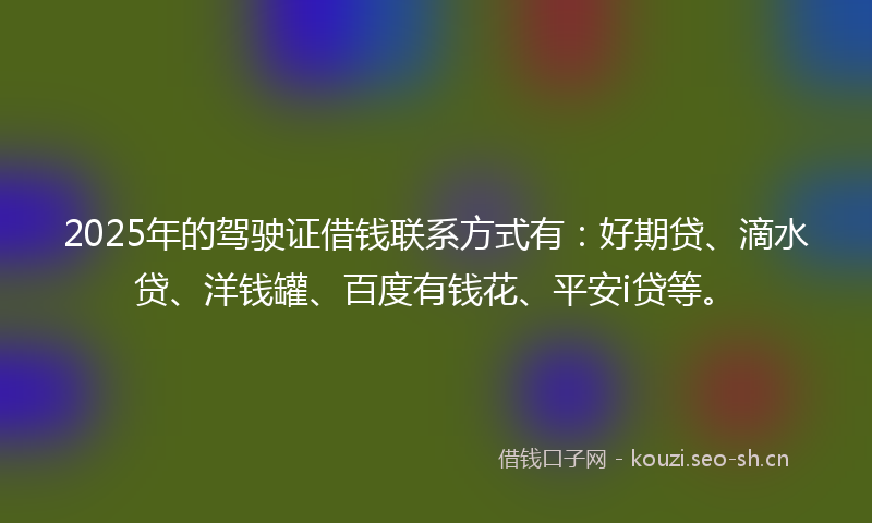2025年的驾驶证借钱联系方式有：好期贷、滴水贷、洋钱罐、百度有钱花、平安i贷等。